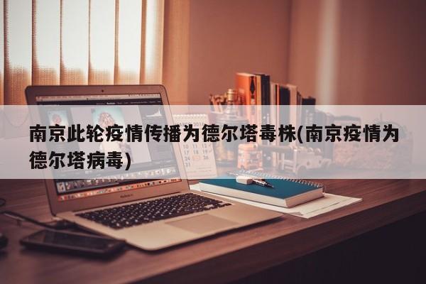 南京此轮疫情传播为德尔塔毒株(南京疫情为德尔塔病毒)