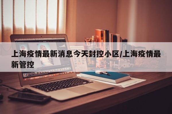 上海疫情最新消息今天封控小区/上海疫情最新管控