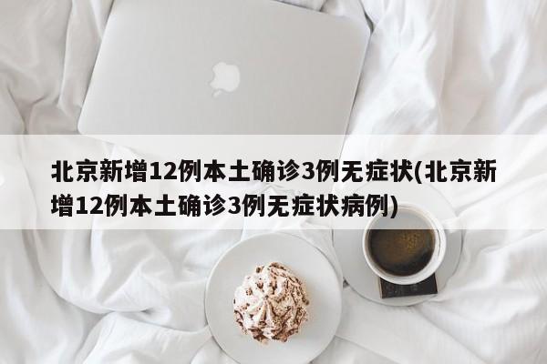 北京新增12例本土确诊3例无症状(北京新增12例本土确诊3例无症状病例)
