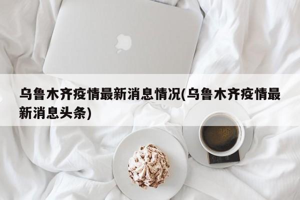 乌鲁木齐疫情最新消息情况(乌鲁木齐疫情最新消息头条)