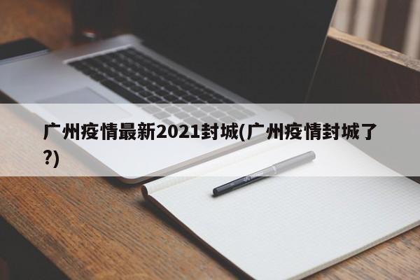 广州疫情最新2021封城(广州疫情封城了?)