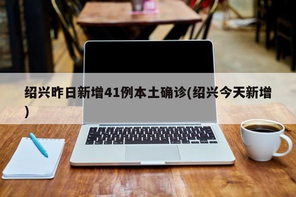 绍兴昨日新增41例本土确诊(绍兴今天新增)