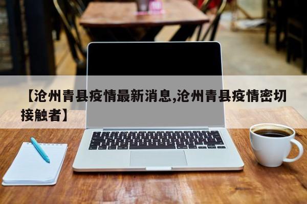 【沧州青县疫情最新消息,沧州青县疫情密切接触者】