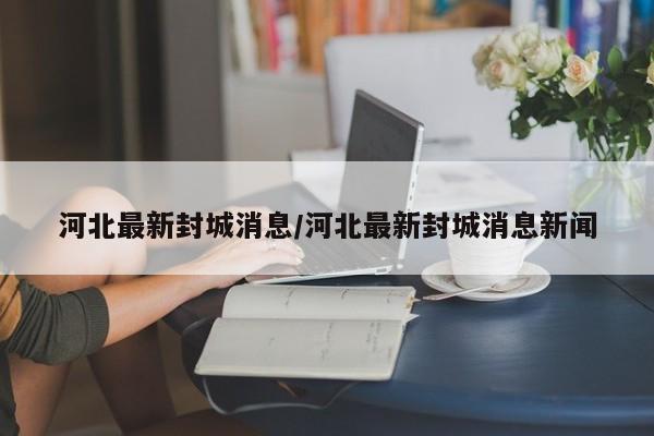 河北最新封城消息/河北最新封城消息新闻