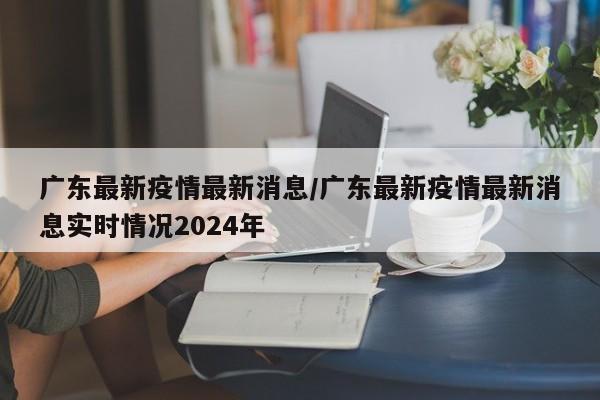 广东最新疫情最新消息/广东最新疫情最新消息实时情况2024年