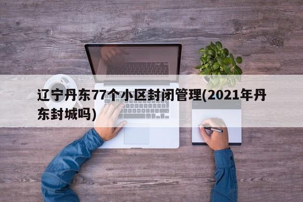 辽宁丹东77个小区封闭管理(2021年丹东封城吗)