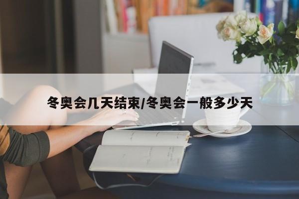 冬奥会几天结束/冬奥会一般多少天