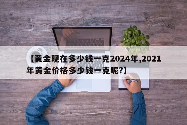 【黄金现在多少钱一克2024年,2021年黄金价格多少钱一克呢?】