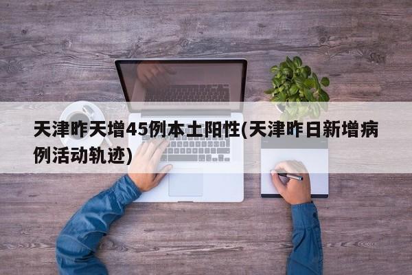 天津昨天增45例本土阳性(天津昨日新增病例活动轨迹)