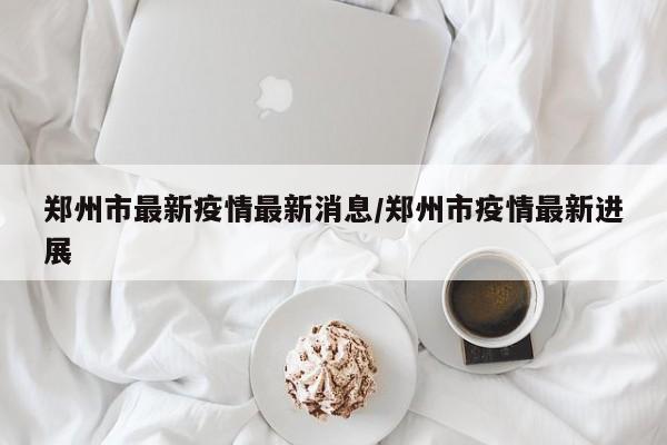郑州市最新疫情最新消息/郑州市疫情最新进展