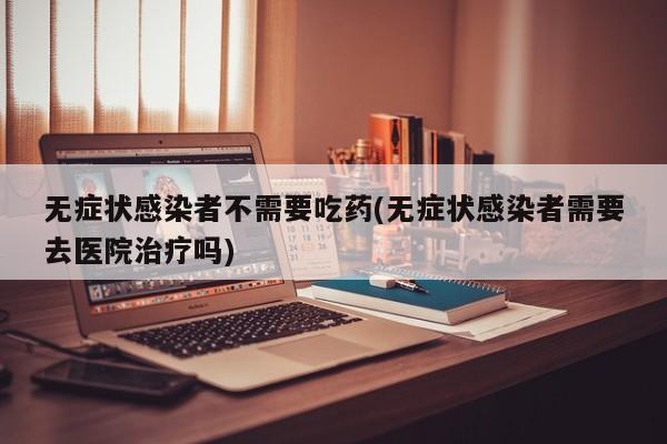 无症状感染者不需要吃药(无症状感染者需要去医院治疗吗)