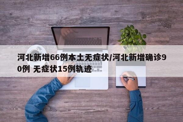 河北新增66例本土无症状/河北新增确诊90例 无症状15例轨迹