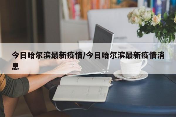 今日哈尔滨最新疫情/今日哈尔滨最新疫情消息