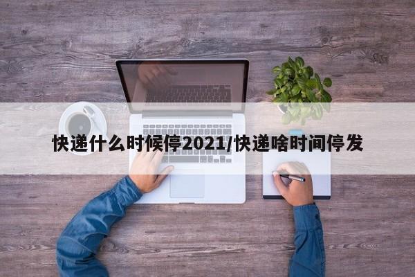 快递什么时候停2021/快递啥时间停发