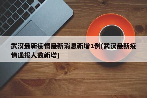 武汉最新疫情最新消息新增1例(武汉最新疫情通报人数新增)