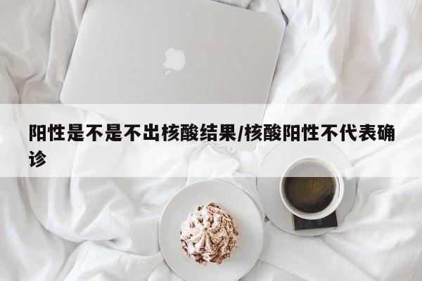 阳性是不是不出核酸结果/核酸阳性不代表确诊