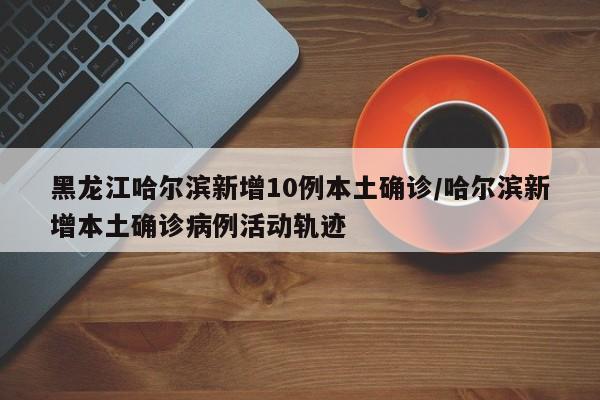 黑龙江哈尔滨新增10例本土确诊/哈尔滨新增本土确诊病例活动轨迹