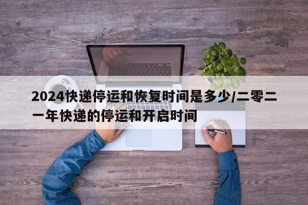 2024快递停运和恢复时间是多少/二零二一年快递的停运和开启时间