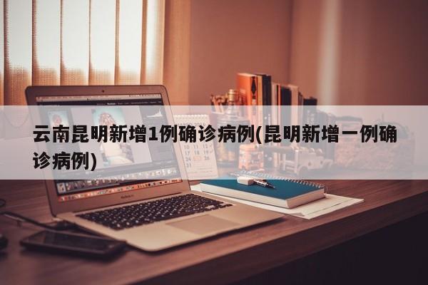 云南昆明新增1例确诊病例(昆明新增一例确诊病例)