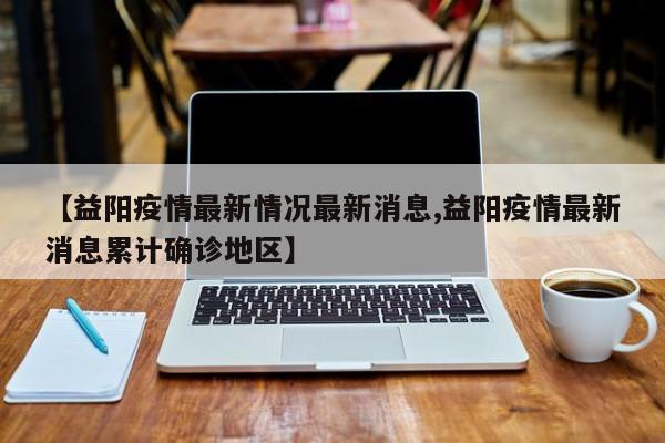【益阳疫情最新情况最新消息,益阳疫情最新消息累计确诊地区】