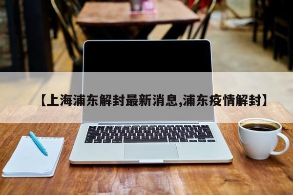 【上海浦东解封最新消息,浦东疫情解封】
