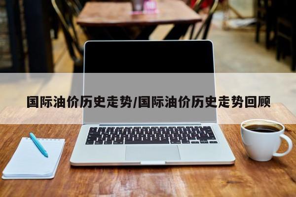 国际油价历史走势/国际油价历史走势回顾