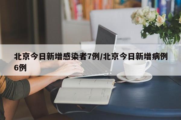 北京今日新增感染者7例/北京今日新增病例6例