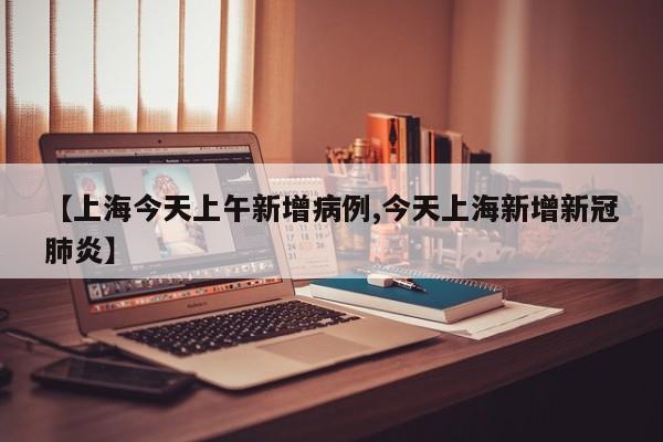 【上海今天上午新增病例,今天上海新增新冠肺炎】