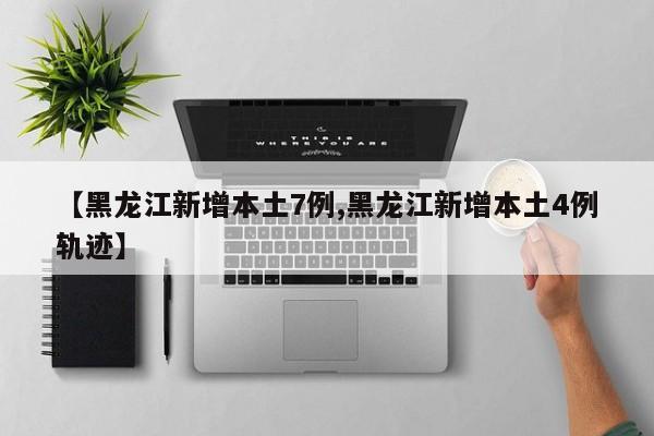 【黑龙江新增本土7例,黑龙江新增本土4例轨迹】