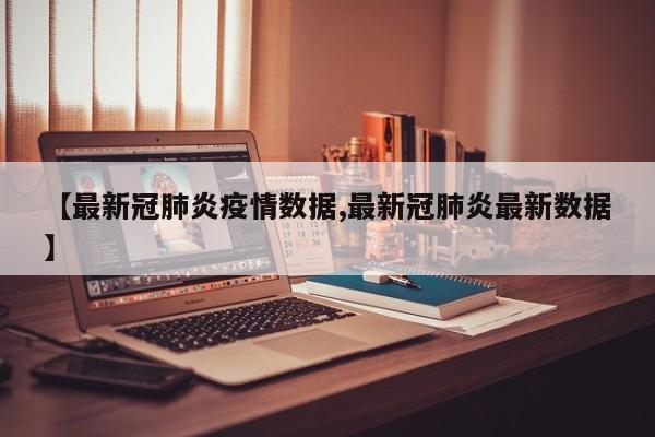 【最新冠肺炎疫情数据,最新冠肺炎最新数据】