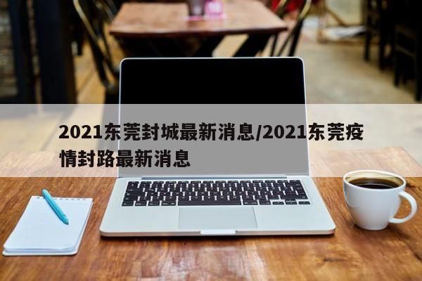 2021东莞封城最新消息/2021东莞疫情封路最新消息