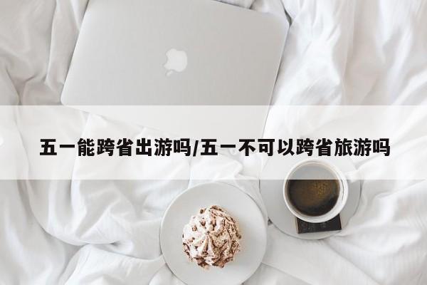 五一能跨省出游吗/五一不可以跨省旅游吗