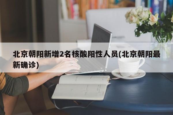 北京朝阳新增2名核酸阳性人员(北京朝阳最新确诊)