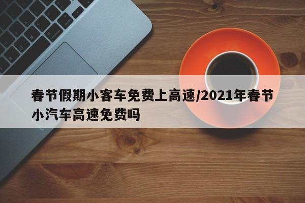 春节假期小客车免费上高速/2021年春节小汽车高速免费吗