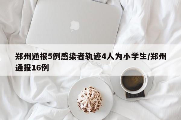 郑州通报5例感染者轨迹4人为小学生/郑州通报16例