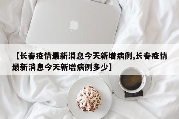 【长春疫情最新消息今天新增病例,长春疫情最新消息今天新增病例多少】