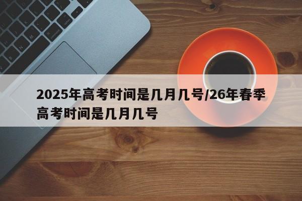 2025年高考时间是几月几号/26年春季高考时间是几月几号