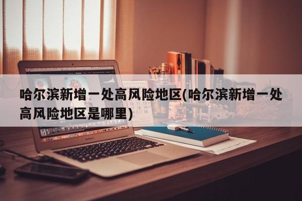 哈尔滨新增一处高风险地区(哈尔滨新增一处高风险地区是哪里)