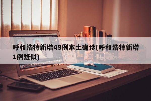 呼和浩特新增49例本土确诊(呼和浩特新增1例疑似)