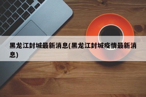 黑龙江封城最新消息(黑龙江封城疫情最新消息)