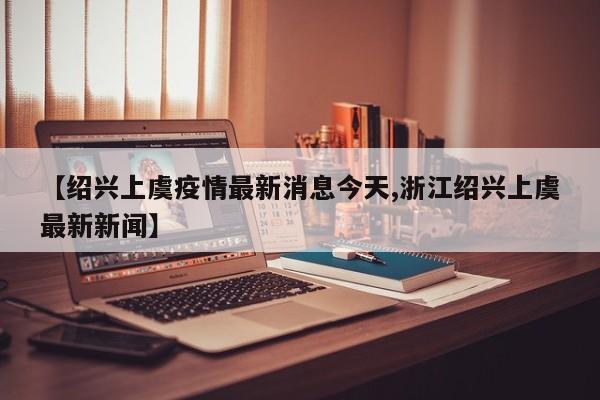 【绍兴上虞疫情最新消息今天,浙江绍兴上虞最新新闻】