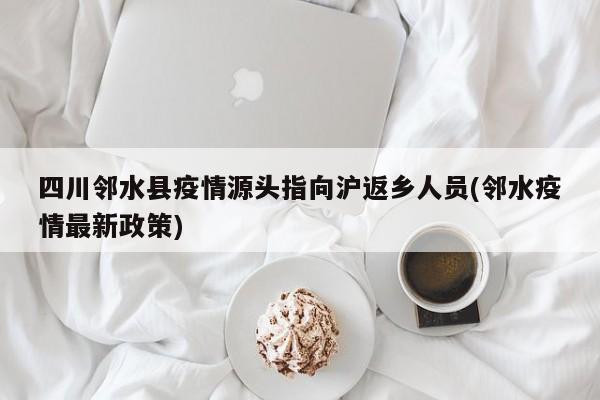 四川邻水县疫情源头指向沪返乡人员(邻水疫情最新政策)