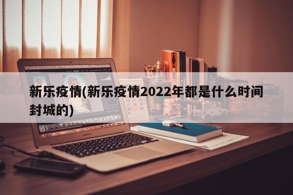 新乐疫情(新乐疫情2022年都是什么时间封城的)