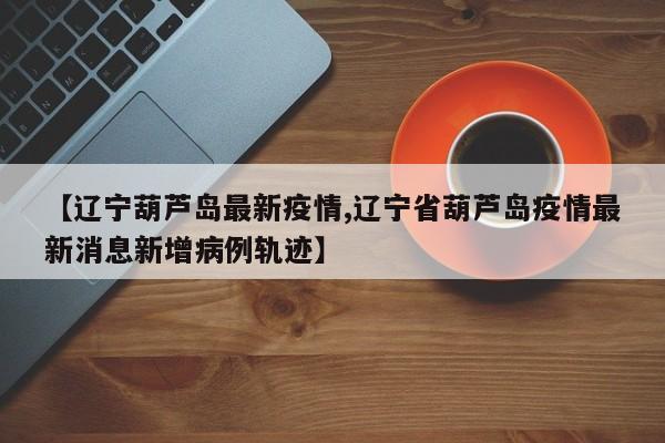 【辽宁葫芦岛最新疫情,辽宁省葫芦岛疫情最新消息新增病例轨迹】