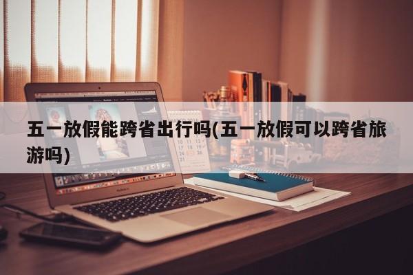 五一放假能跨省出行吗(五一放假可以跨省旅游吗)