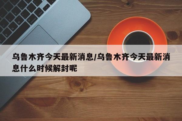 乌鲁木齐今天最新消息/乌鲁木齐今天最新消息什么时候解封呢