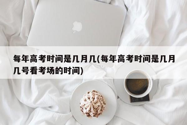 每年高考时间是几月几(每年高考时间是几月几号看考场的时间)