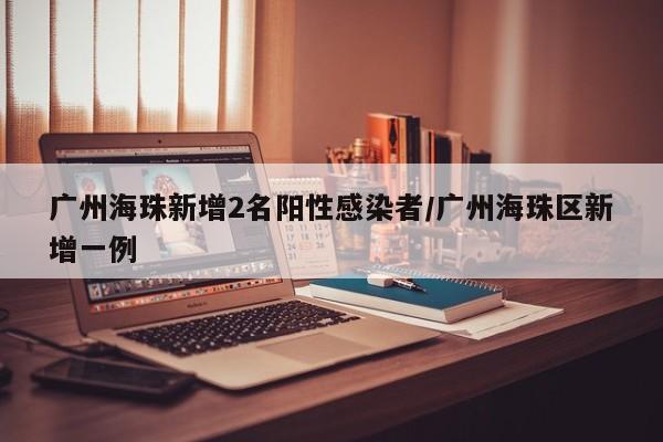 广州海珠新增2名阳性感染者/广州海珠区新增一例