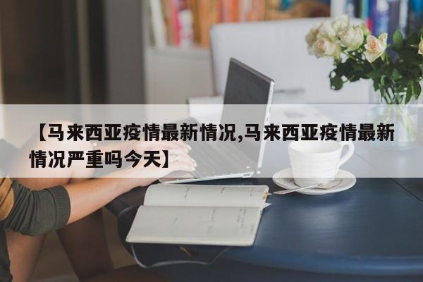 【马来西亚疫情最新情况,马来西亚疫情最新情况严重吗今天】