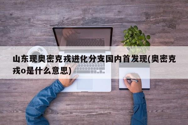 山东现奥密克戎进化分支国内首发现(奥密克戎o是什么意思)